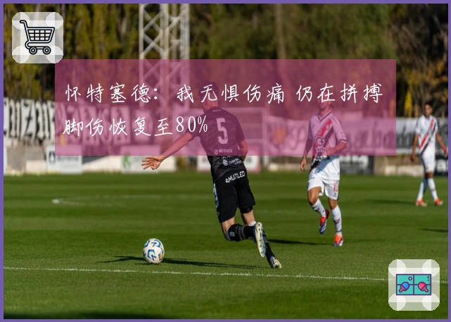 怀特塞德：我无惧伤痛 仍在拼搏 脚伤恢复至80%