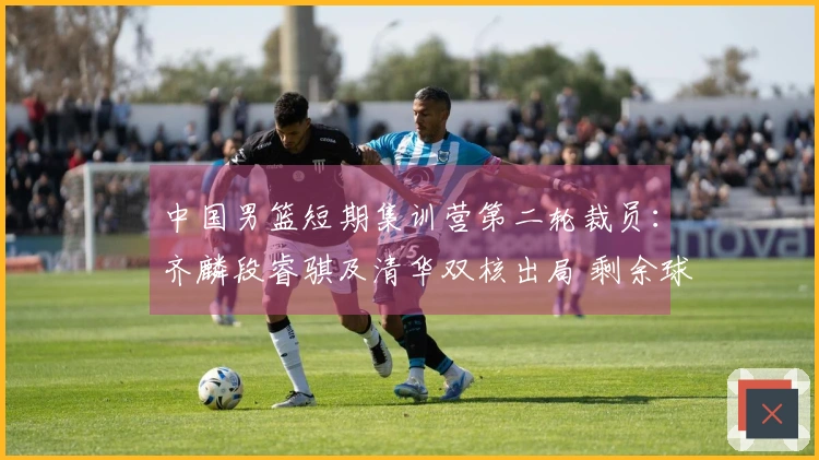 中国男篮短期集训营第二轮裁员：齐麟段睿骐及清华双核出局 剩余球员22人