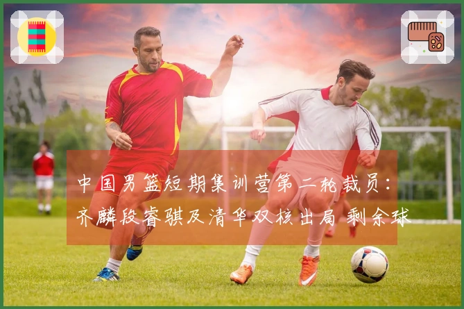 中国男篮短期集训营第二轮裁员：齐麟段睿骐及清华双核出局 剩余球员22人