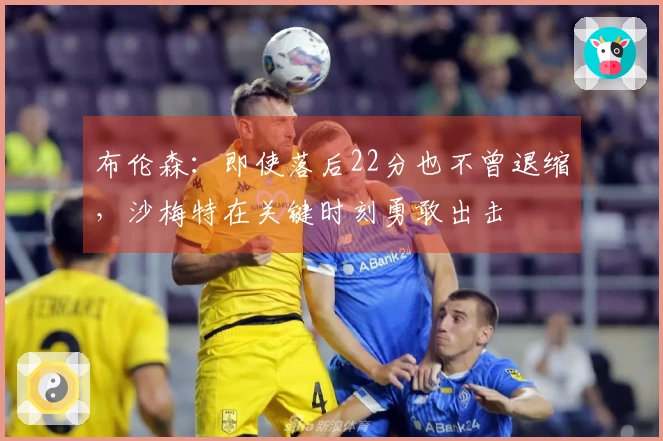 布伦森：即使落后22分也不曾退缩，沙梅特在关键时刻勇敢出击